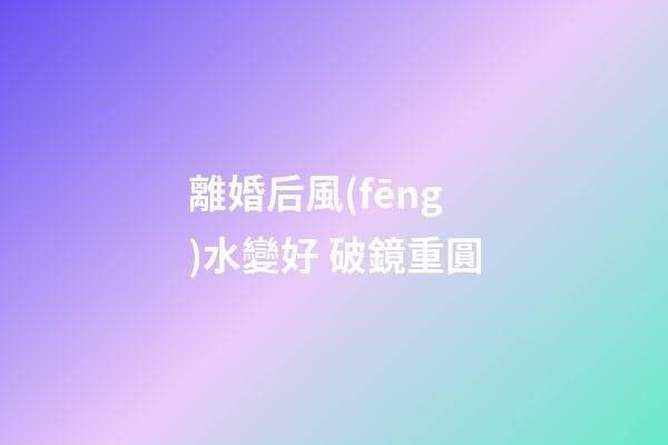 離婚后風(fēng)水變好 破鏡重圓